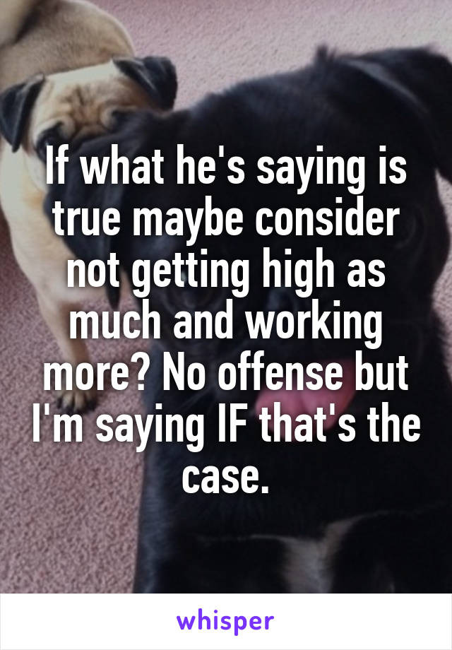 If what he's saying is true maybe consider not getting high as much and working more? No offense but I'm saying IF that's the case.