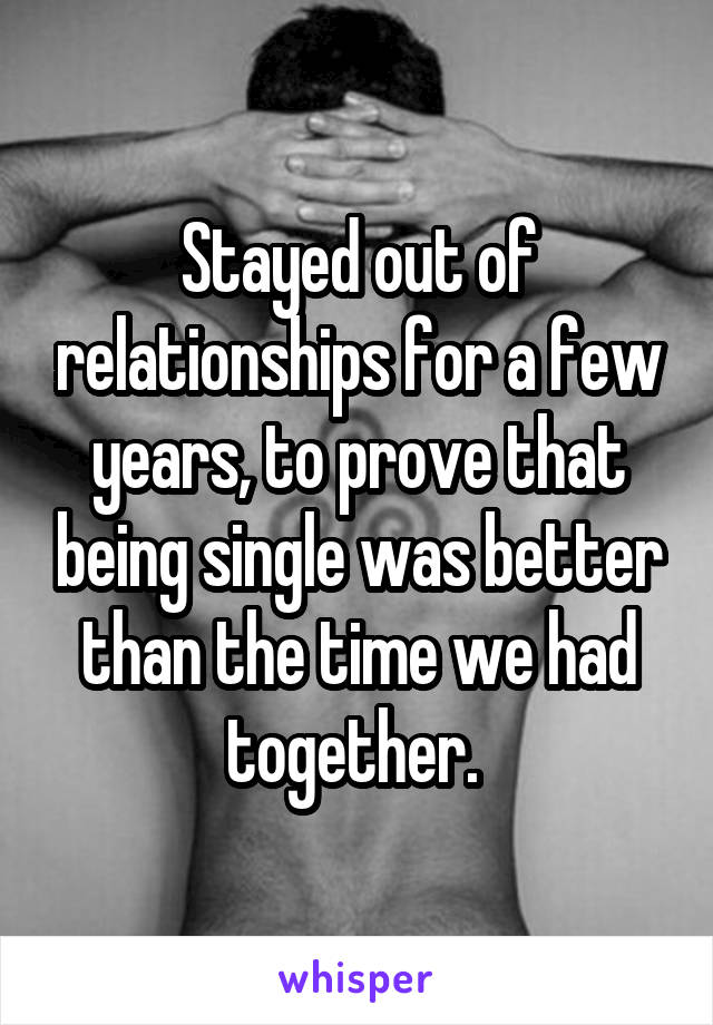 Stayed out of relationships for a few years, to prove that being single was better than the time we had together. 