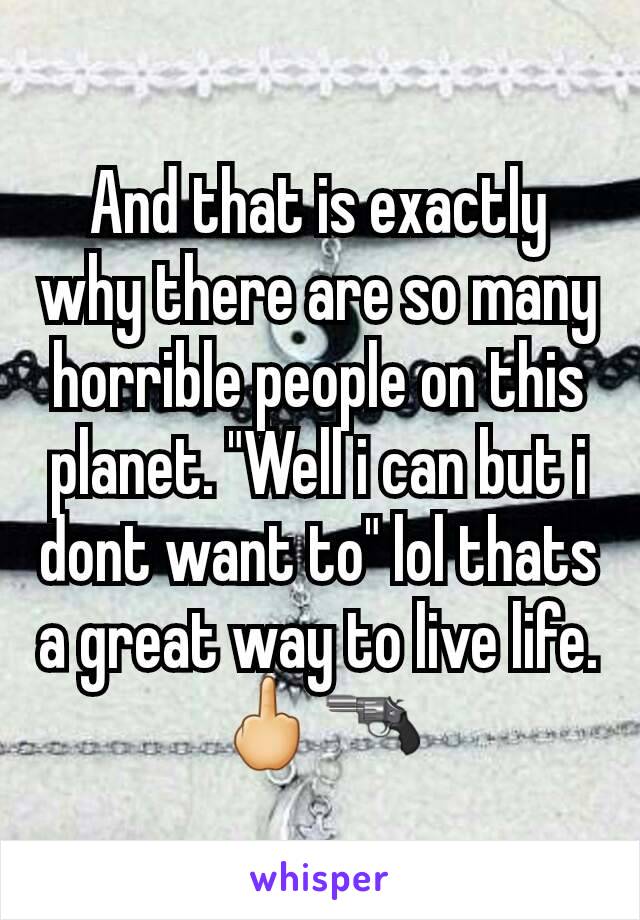 And that is exactly why there are so many horrible people on this planet. "Well i can but i dont want to" lol thats a great way to live life. 🖕🔫