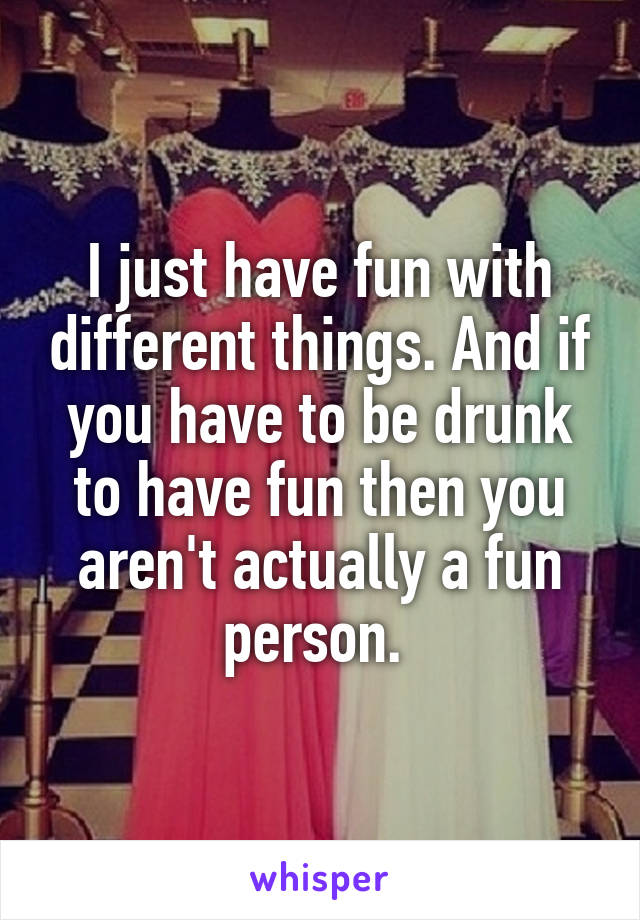 I just have fun with different things. And if you have to be drunk to have fun then you aren't actually a fun person. 