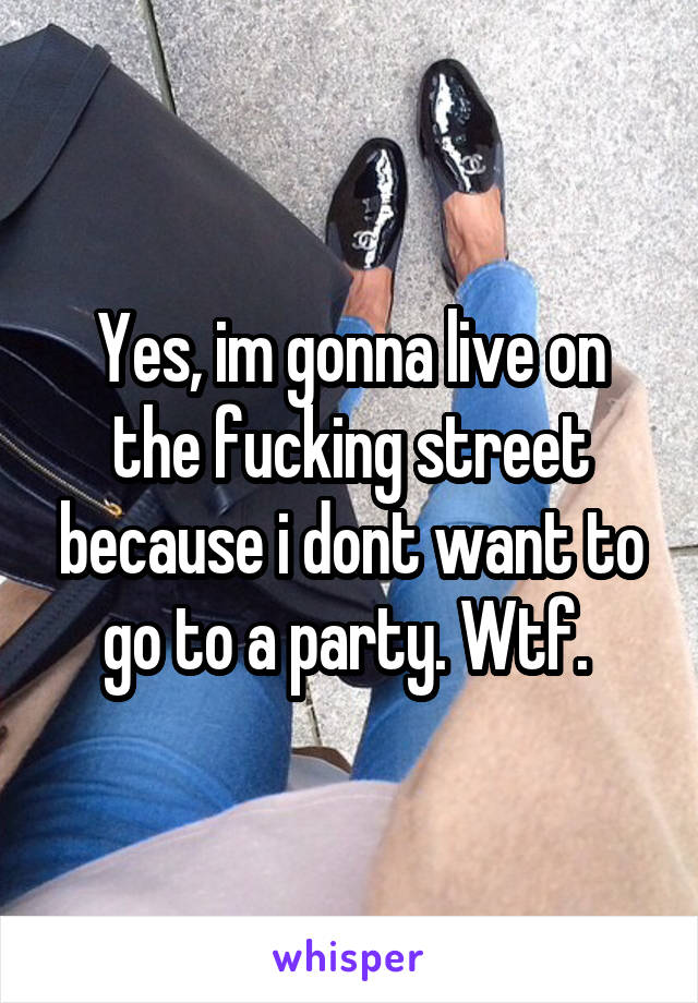 Yes, im gonna live on the fucking street because i dont want to go to a party. Wtf. 