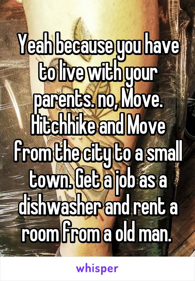 Yeah because you have to live with your parents. no, Move. Hitchhike and Move from the city to a small town. Get a job as a dishwasher and rent a room from a old man. 