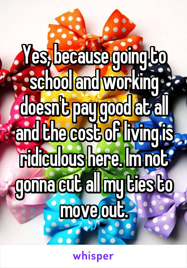 Yes, because going to school and working doesn't pay good at all and the cost of living is ridiculous here. Im not gonna cut all my ties to move out.