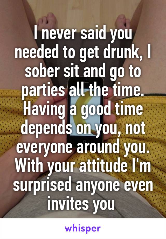 I never said you needed to get drunk, I sober sit and go to parties all the time. Having a good time depends on you, not everyone around you. With your attitude I'm surprised anyone even invites you 