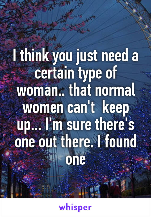 I think you just need a certain type of woman.. that normal women can't  keep up... I'm sure there's one out there. I found one