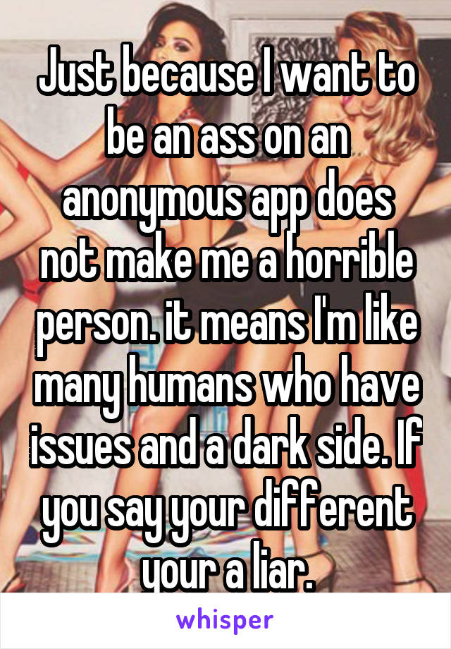 Just because I want to be an ass on an anonymous app does not make me a horrible person. it means I'm like many humans who have issues and a dark side. If you say your different your a liar.