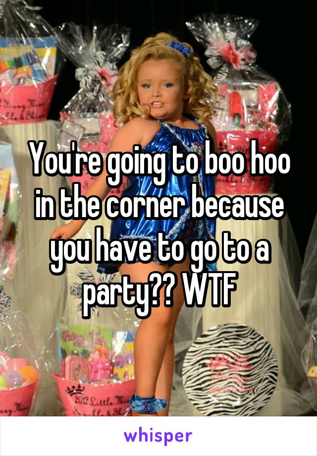 You're going to boo hoo in the corner because you have to go to a party?? WTF