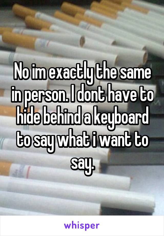 No im exactly the same in person. I dont have to hide behind a keyboard to say what i want to say.