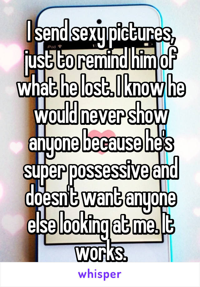 I send sexy pictures, just to remind him of what he lost. I know he would never show anyone because he's super possessive and doesn't want anyone else looking at me. It works.