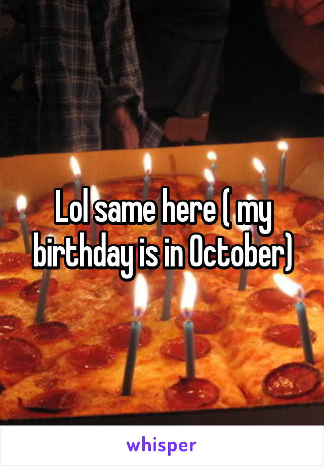 Lol same here ( my birthday is in October)