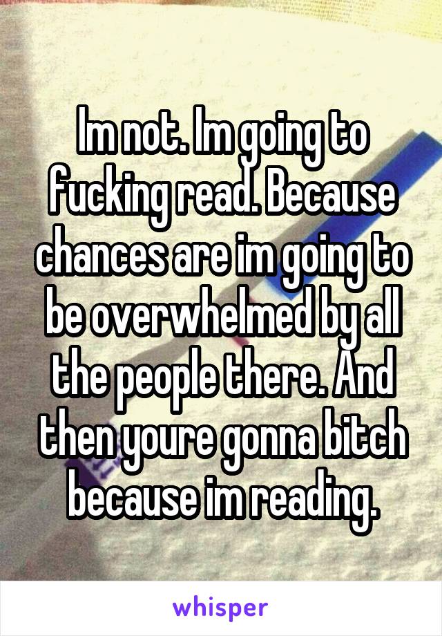 Im not. Im going to fucking read. Because chances are im going to be overwhelmed by all the people there. And then youre gonna bitch because im reading.