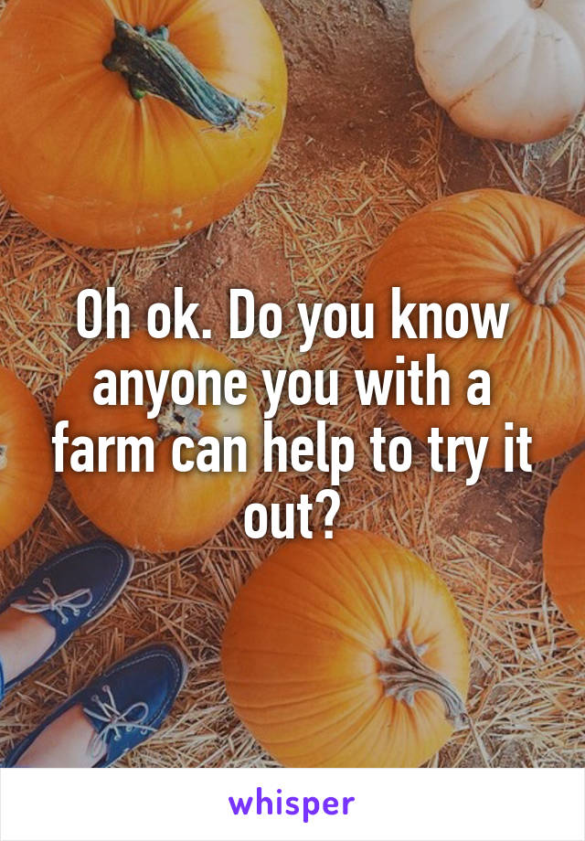 Oh ok. Do you know anyone you with a farm can help to try it out?