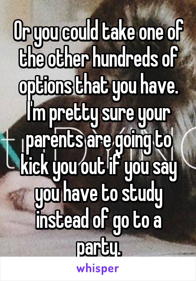 Or you could take one of the other hundreds of options that you have. I'm pretty sure your parents are going to kick you out if you say you have to study instead of go to a party.