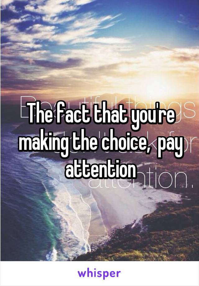 The fact that you're making the choice,  pay attention