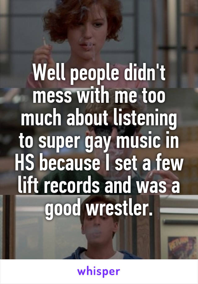 Well people didn't mess with me too much about listening to super gay music in HS because I set a few lift records and was a good wrestler.