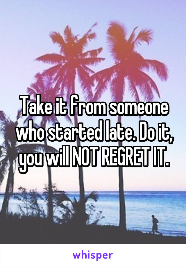 Take it from someone who started late. Do it, you will NOT REGRET IT.