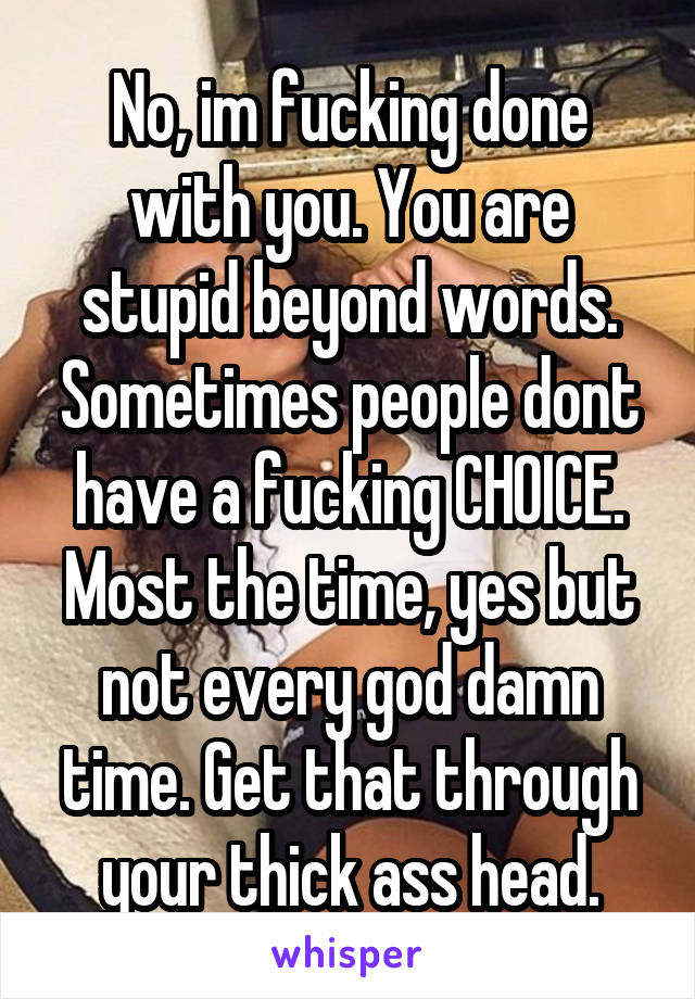 No, im fucking done with you. You are stupid beyond words. Sometimes people dont have a fucking CHOICE. Most the time, yes but not every god damn time. Get that through your thick ass head.