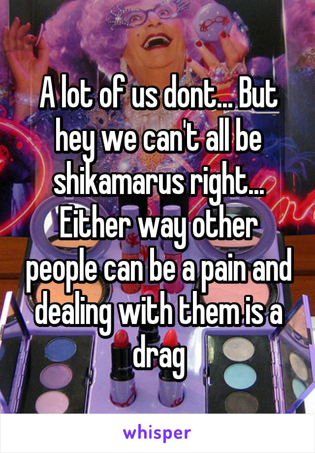 A lot of us dont... But hey we can't all be shikamarus right...
Either way other people can be a pain and dealing with them is a drag