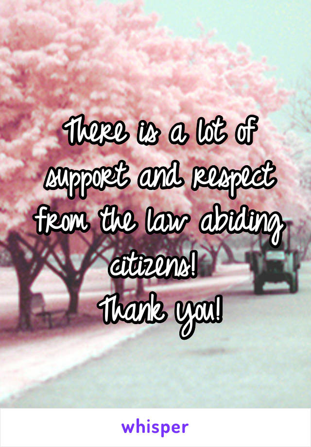 There is a lot of support and respect from the law abiding citizens! 
Thank you!