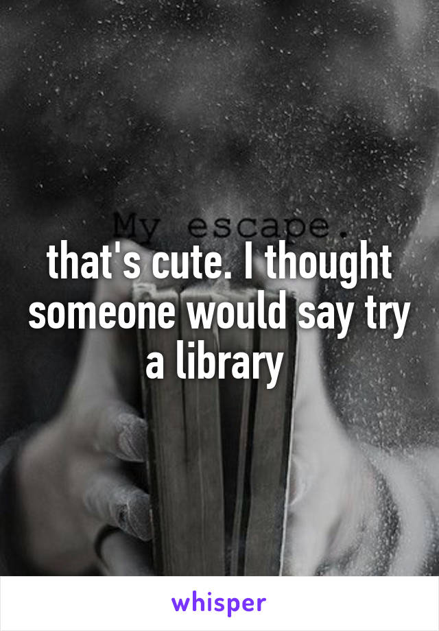 that's cute. I thought someone would say try a library 