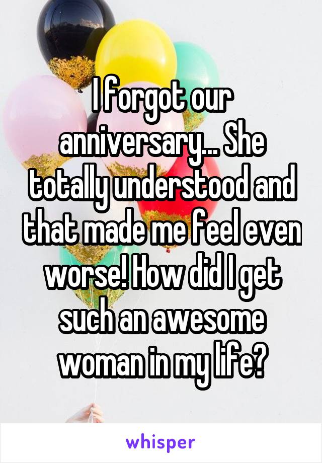 I forgot our anniversary... She totally understood and that made me feel even worse! How did I get such an awesome woman in my life?