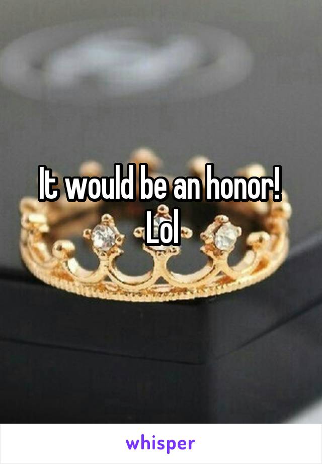 It would be an honor! 
Lol
