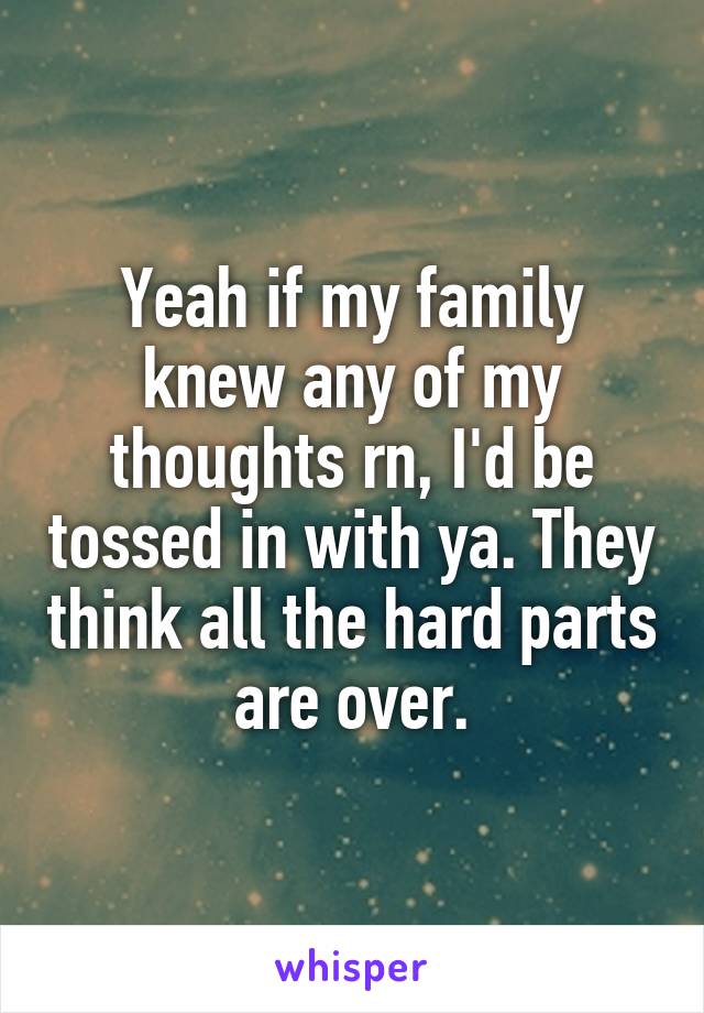 Yeah if my family knew any of my thoughts rn, I'd be tossed in with ya. They think all the hard parts are over.