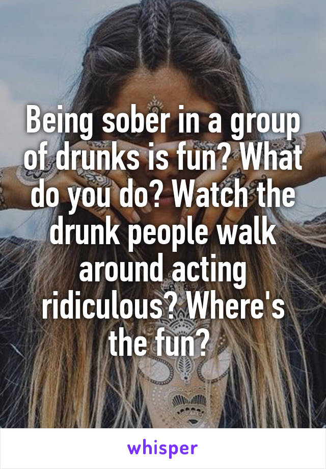 Being sober in a group of drunks is fun? What do you do? Watch the drunk people walk around acting ridiculous? Where's the fun? 