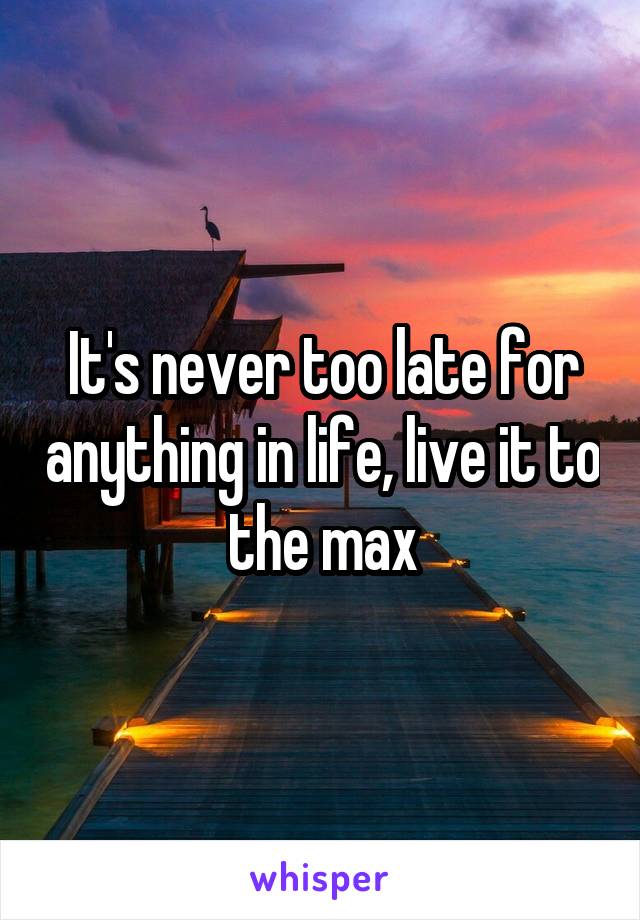 It's never too late for anything in life, live it to the max