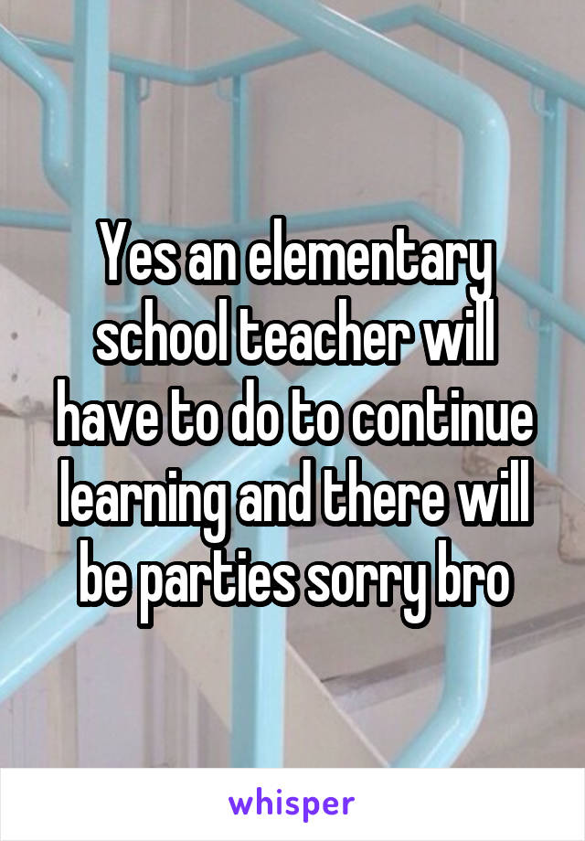 Yes an elementary school teacher will have to do to continue learning and there will be parties sorry bro