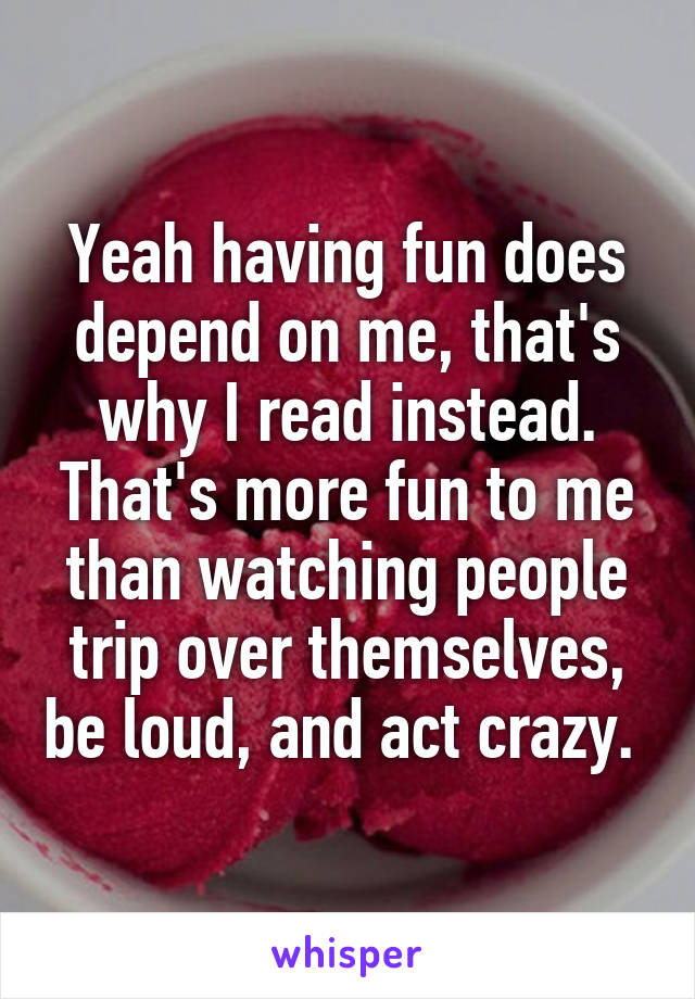 Yeah having fun does depend on me, that's why I read instead. That's more fun to me than watching people trip over themselves, be loud, and act crazy. 