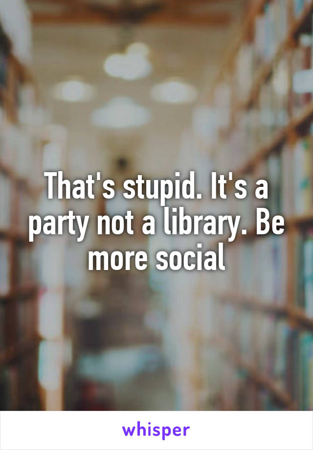 That's stupid. It's a party not a library. Be more social