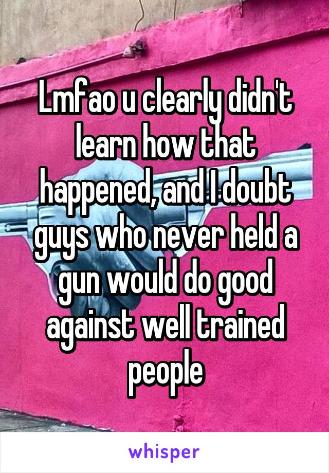 Lmfao u clearly didn't learn how that happened, and I doubt guys who never held a gun would do good against well trained people