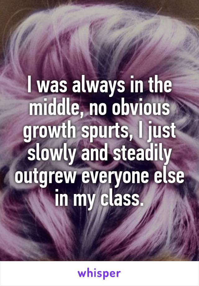 I was always in the middle, no obvious growth spurts, I just slowly and steadily outgrew everyone else in my class.