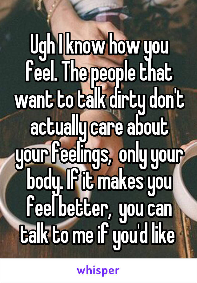 Ugh I know how you feel. The people that want to talk dirty don't actually care about your feelings,  only your body. If it makes you feel better,  you can talk to me if you'd like 