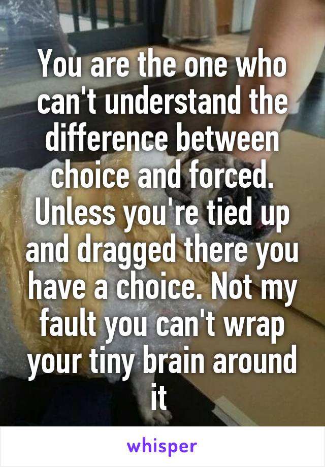 You are the one who can't understand the difference between choice and forced. Unless you're tied up and dragged there you have a choice. Not my fault you can't wrap your tiny brain around it 