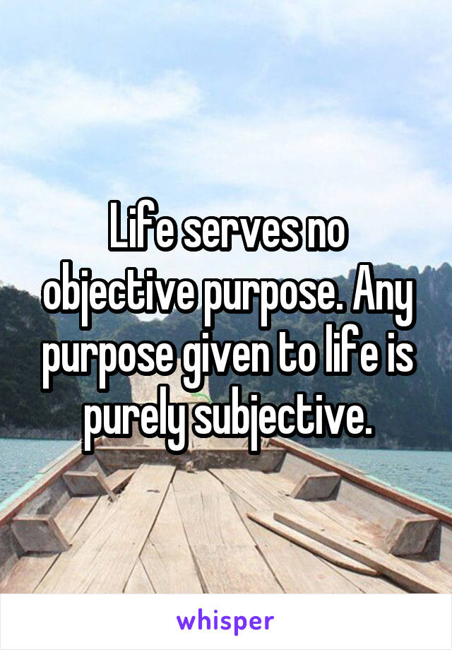 Life serves no objective purpose. Any purpose given to life is purely subjective.