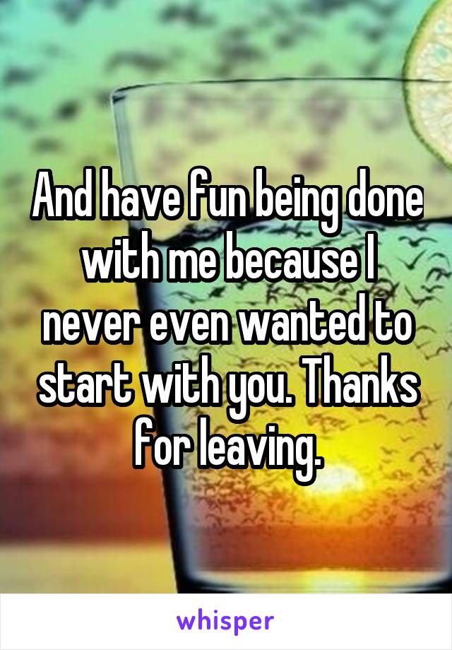 And have fun being done with me because I never even wanted to start with you. Thanks for leaving.