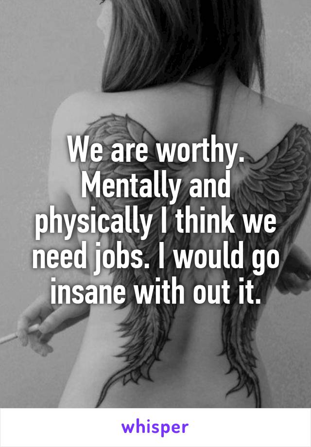 We are worthy. Mentally and physically I think we need jobs. I would go insane with out it.