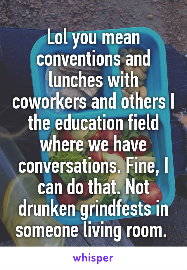 Lol you mean conventions and lunches with coworkers and others I the education field where we have conversations. Fine, I can do that. Not drunken grindfests in someone living room. 