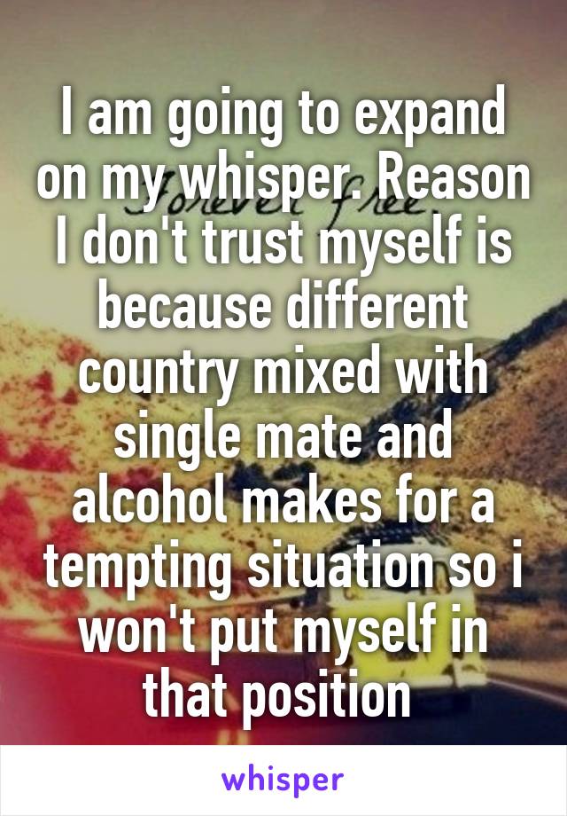 I am going to expand on my whisper. Reason I don't trust myself is because different country mixed with single mate and alcohol makes for a tempting situation so i won't put myself in that position 