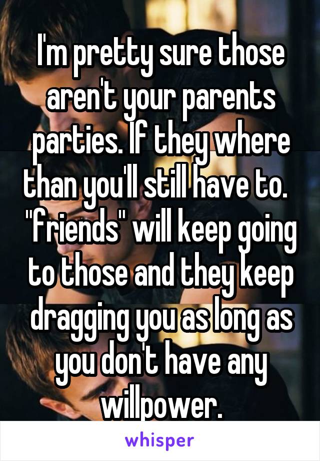 I'm pretty sure those aren't your parents parties. If they where than you'll still have to.   "friends" will keep going to those and they keep dragging you as long as you don't have any willpower.