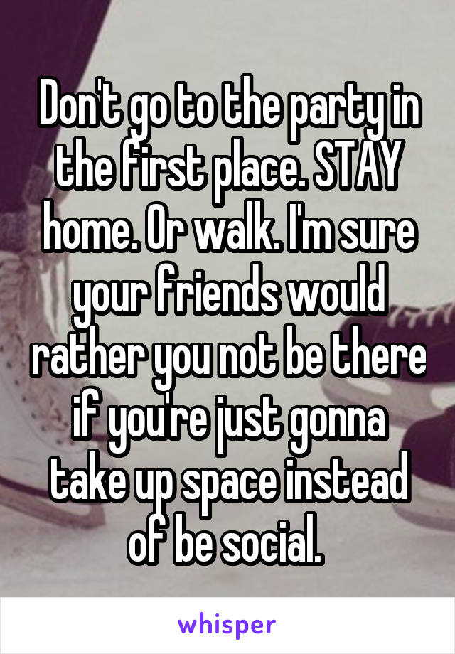 Don't go to the party in the first place. STAY home. Or walk. I'm sure your friends would rather you not be there if you're just gonna take up space instead of be social. 