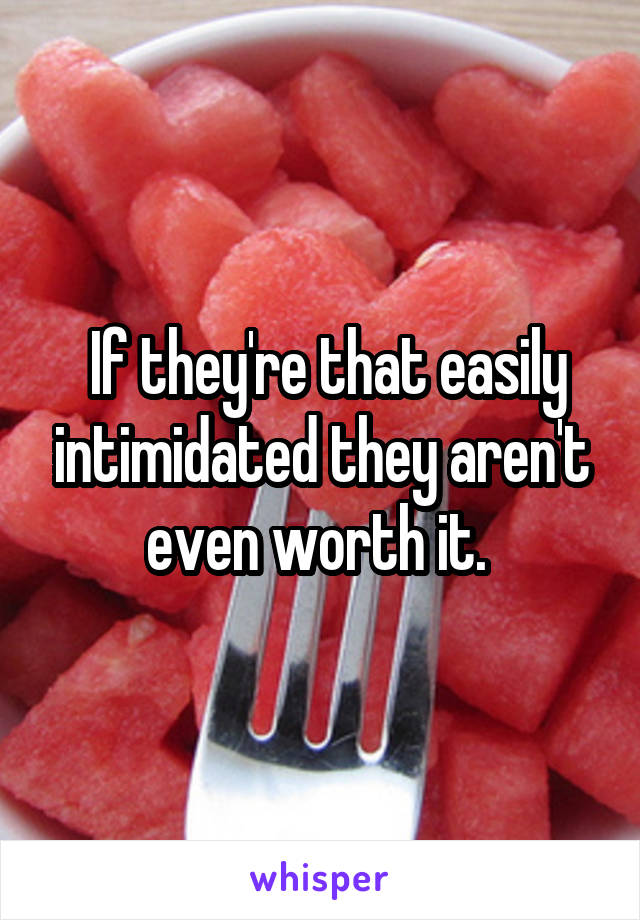  If they're that easily intimidated they aren't even worth it. 