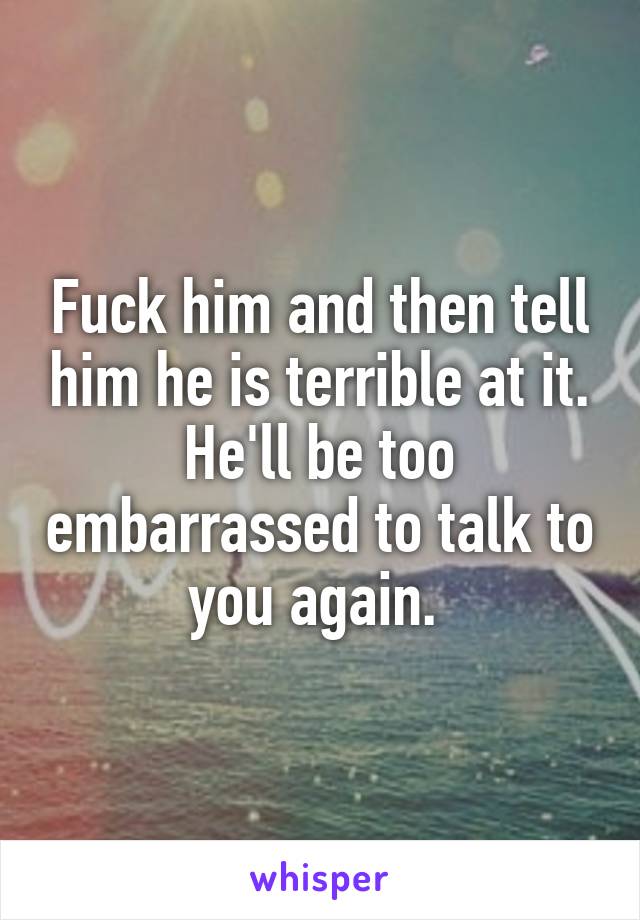 Fuck him and then tell him he is terrible at it. He'll be too embarrassed to talk to you again. 