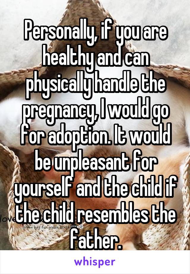 Personally, if you are healthy and can physically handle the pregnancy, I would go for adoption. It would be unpleasant for yourself and the child if the child resembles the father.