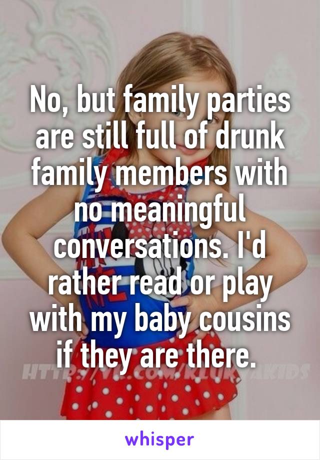 No, but family parties are still full of drunk family members with no meaningful conversations. I'd rather read or play with my baby cousins if they are there. 