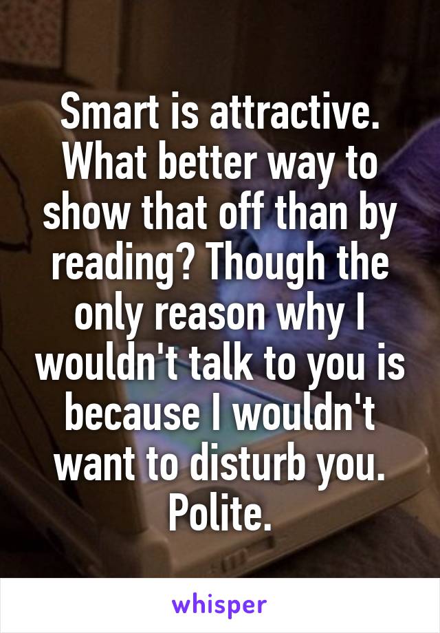 Smart is attractive. What better way to show that off than by reading? Though the only reason why I wouldn't talk to you is because I wouldn't want to disturb you. Polite.