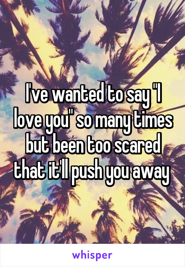 I've wanted to say "I love you" so many times but been too scared that it'll push you away 