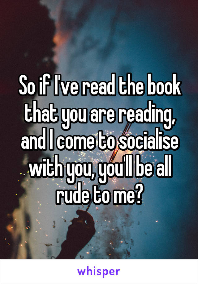 So if I've read the book that you are reading, and I come to socialise with you, you'll be all rude to me?